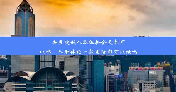 去医院做入职体检全天都可以吗、入职体检一般医院都可以做吗