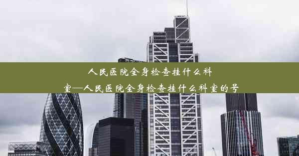 <b>人民医院全身检查挂什么科室—人民医院全身检查挂什么科室的号</b>