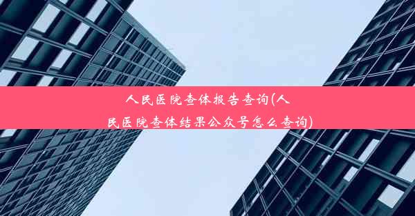 人民医院查体报告查询(人民医院查体结果公众号怎么查询)