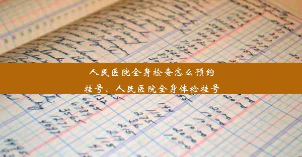 人民医院全身检查怎么预约挂号、人民医院全身体检挂号