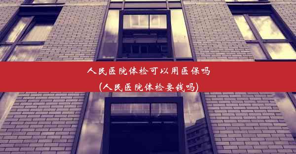 人民医院体检可以用医保吗(人民医院体检要钱吗)