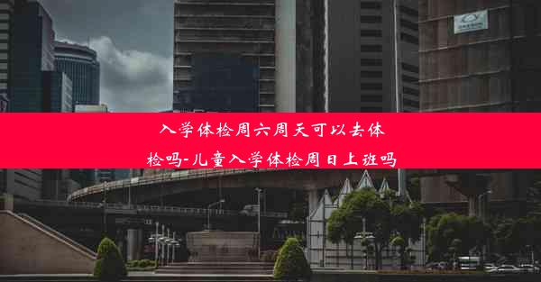 入学体检周六周天可以去体检吗-儿童入学体检周日上班吗