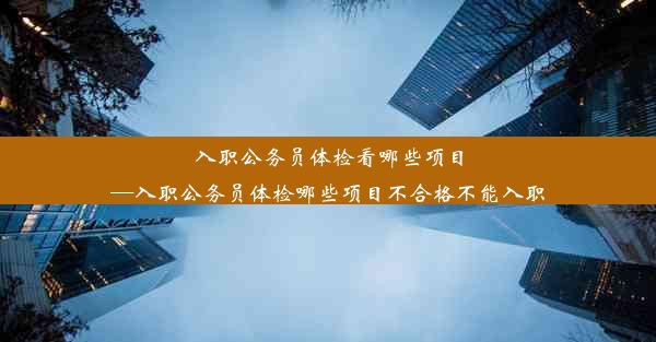 入职公务员体检看哪些项目—入职公务员体检哪些项目不合格不能入职