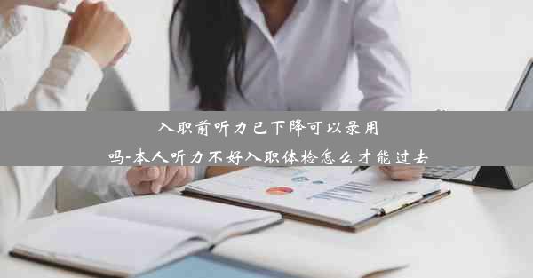 入职前听力已下降可以录用吗-本人听力不好入职体检怎么才能过去