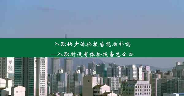 入职缺少体检报告能后补吗—入职时没有体检报告怎么办