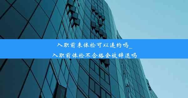 入职前未体检可以违约吗_入职前体检不合格会被辞退吗