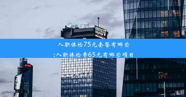 入职体检75元套餐有哪些;入职体检费65元有哪些项目