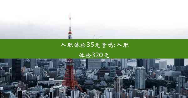 入职体检35元贵吗;入职体检320元