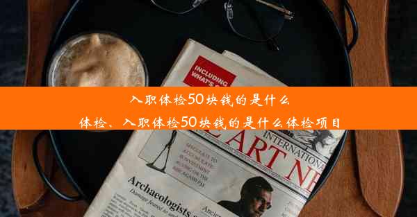 入职体检50块钱的是什么体检、入职体检50块钱的是什么体检项目