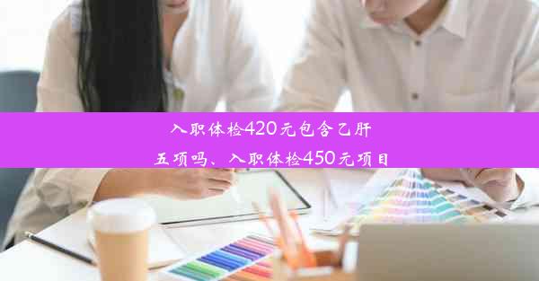 入职体检420元包含乙肝五项吗、入职体检450元项目