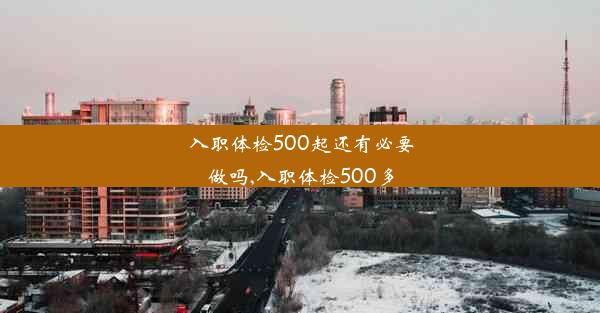 入职体检500起还有必要做吗,入职体检500多