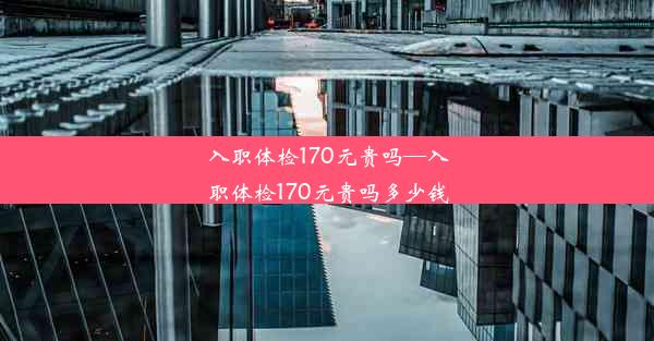 入职体检170元贵吗—入职体检170元贵吗多少钱