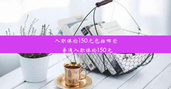 入职体检150元包括哪些_普通入职体检150元