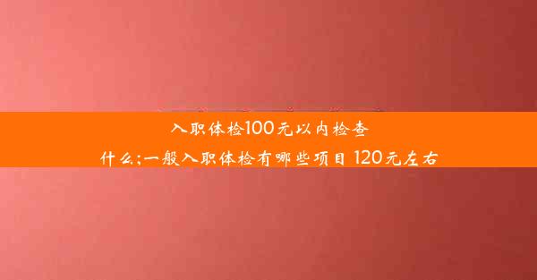 入职体检100元以内检查什么;一般入职体检有哪些项目 120元左右