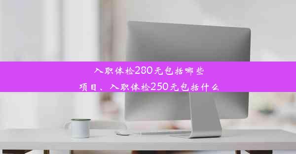 入职体检280元包括哪些项目、入职体检250元包括什么