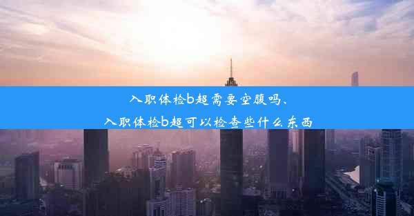 入职体检b超需要空腹吗、入职体检b超可以检查些什么东西