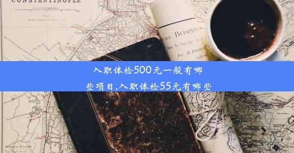 入职体检500元一般有哪些项目,入职体检55元有哪些