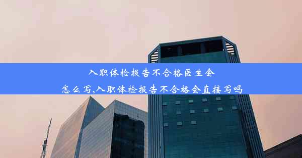 入职体检报告不合格医生会怎么写,入职体检报告不合格会直接写吗