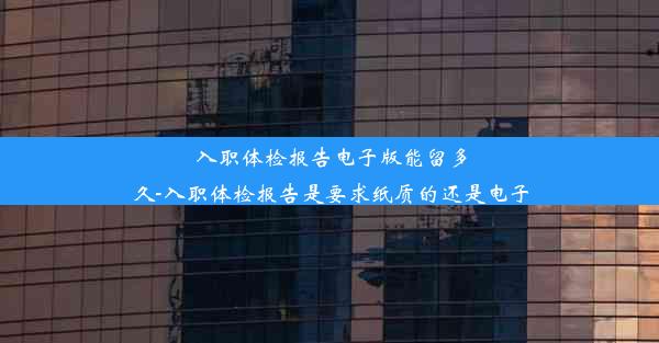 入职体检报告电子版能留多久-入职体检报告是要求纸质的还是电子