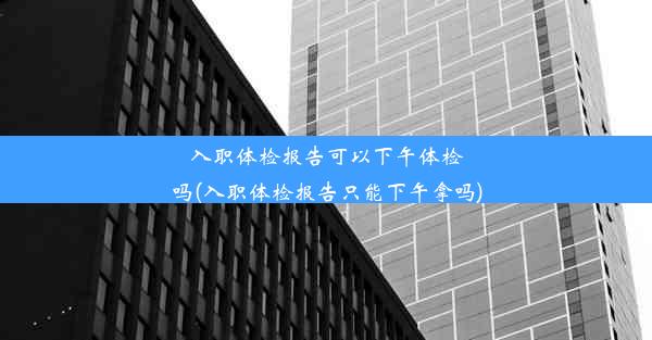 入职体检报告可以下午体检吗(入职体检报告只能下午拿吗)