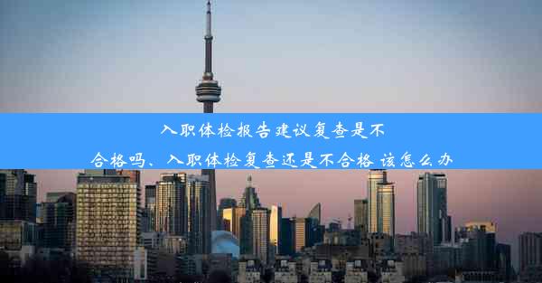 入职体检报告建议复查是不合格吗、入职体检复查还是不合格 该怎么办