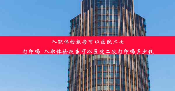 入职体检报告可以医院二次打印吗_入职体检报告可以医院二次打印吗多少钱