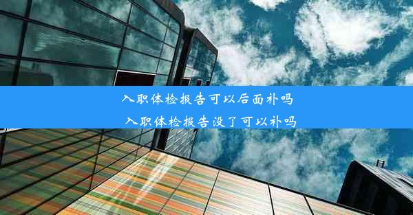 入职体检报告可以后面补吗_入职体检报告没了可以补吗