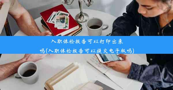 入职体检报告可以打印出来吗(入职体检报告可以提交电子版吗)