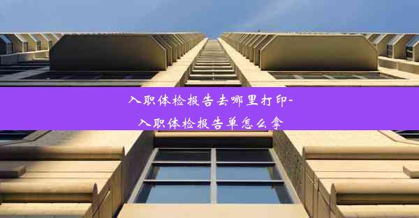 入职体检报告去哪里打印-入职体检报告单怎么拿