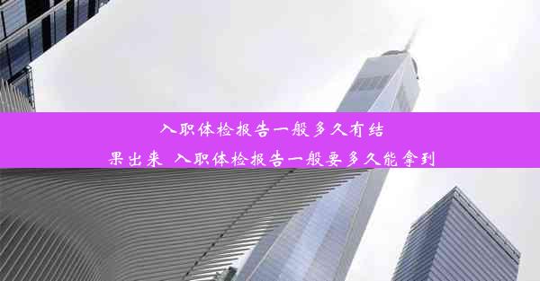 入职体检报告一般多久有结果出来_入职体检报告一般要多久能拿到