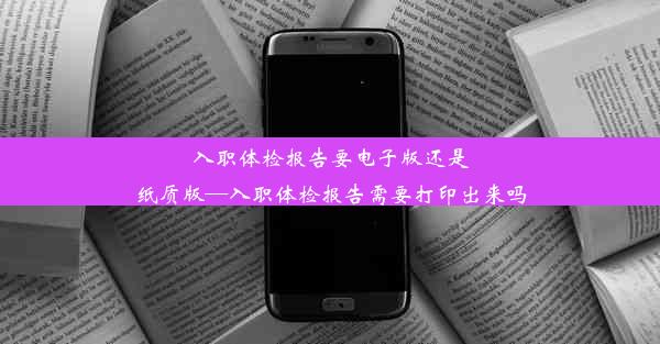 入职体检报告要电子版还是纸质版—入职体检报告需要打印出来吗