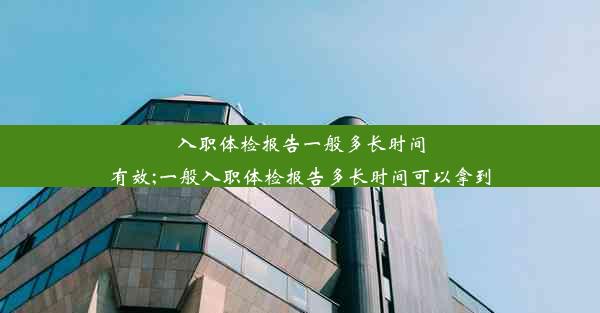 入职体检报告一般多长时间有效;一般入职体检报告多长时间可以拿到