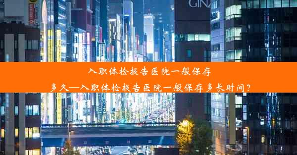 入职体检报告医院一般保存多久—入职体检报告医院一般保存多长时间？