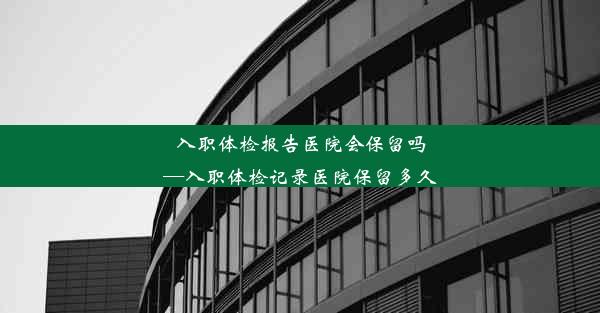 入职体检报告医院会保留吗—入职体检记录医院保留多久