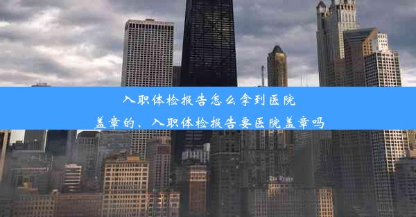 入职体检报告怎么拿到医院盖章的、入职体检报告要医院盖章吗