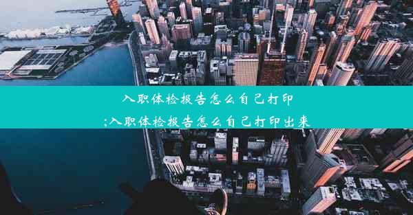 入职体检报告怎么自己打印;入职体检报告怎么自己打印出来