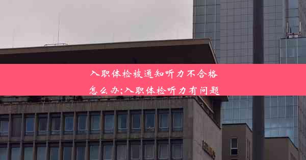 入职体检被通知听力不合格怎么办;入职体检听力有问题