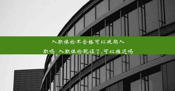 入职体检不合格可以延期入职吗_入职体检耽误了,可以推迟吗