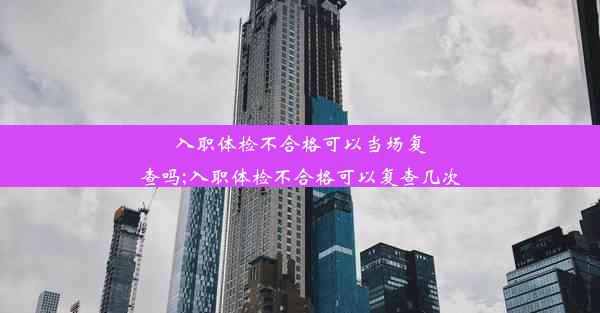 入职体检不合格可以当场复查吗;入职体检不合格可以复查几次