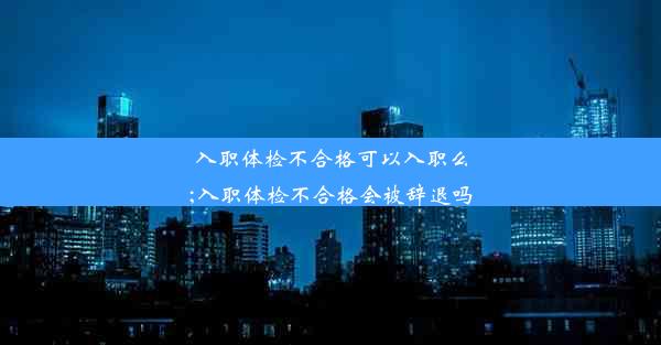 入职体检不合格可以入职么;入职体检不合格会被辞退吗