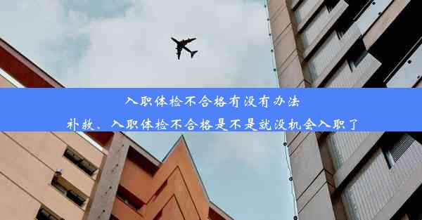 入职体检不合格有没有办法补救、入职体检不合格是不是就没机会入职了