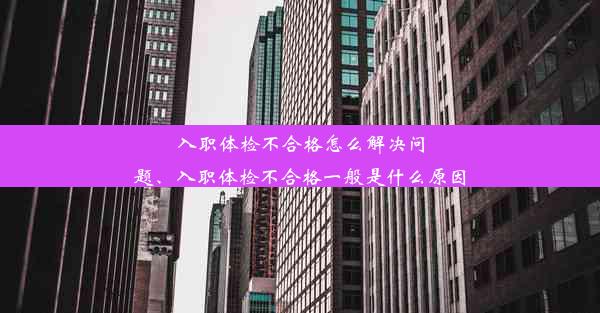 入职体检不合格怎么解决问题、入职体检不合格一般是什么原因