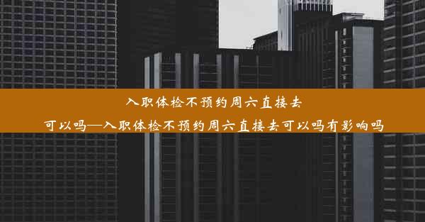 入职体检不预约周六直接去可以吗—入职体检不预约周六直接去可以吗有影响吗