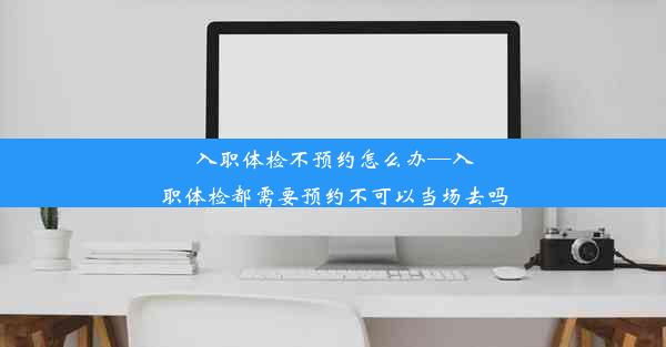 入职体检不预约怎么办—入职体检都需要预约不可以当场去吗