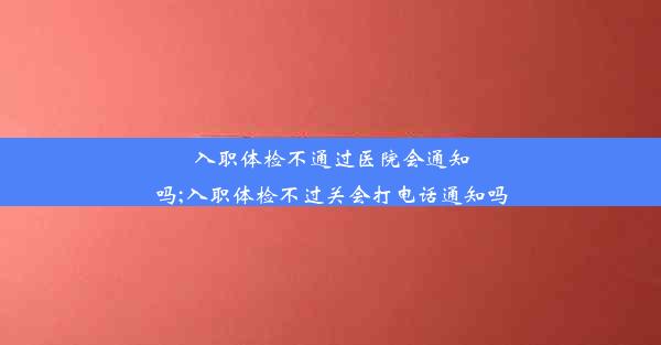 入职体检不通过医院会通知吗;入职体检不过关会打电话通知吗