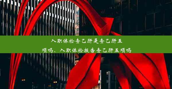 入职体检查乙肝是查乙肝五项吗、入职体检报告查乙肝五项吗