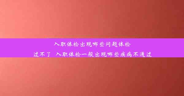 <b>入职体检出现哪些问题体检过不了_入职体检一般出现哪些疾病不通过</b>