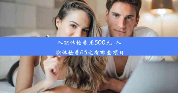 入职体检费用500元_入职体检费65元有哪些项目