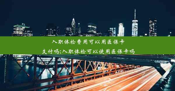 入职体检费用可以用医保卡支付吗;入职体检可以使用医保卡吗