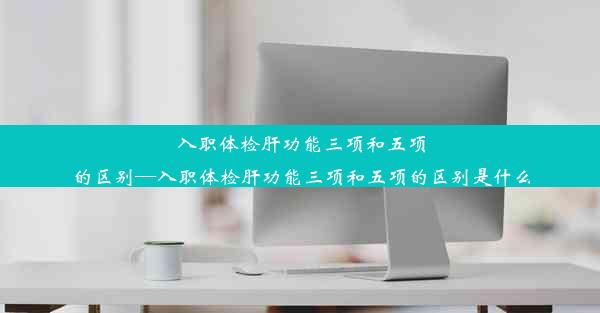 入职体检肝功能三项和五项的区别—入职体检肝功能三项和五项的区别是什么